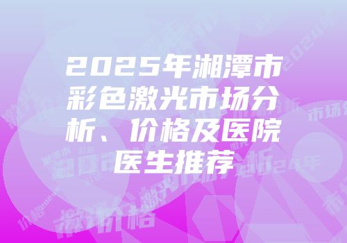 2025年湘潭市彩色激光市场分析、价格及医院医生推荐