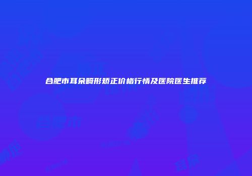 合肥市耳朵畸形矫正价格行情及医院医生推荐