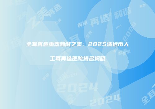 全耳再造重塑和谐之美：2025清远市人工耳再造医院排名揭晓