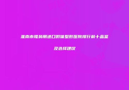淮南市隆鼻用进口假体整形医院排行前十品鉴及选择建议