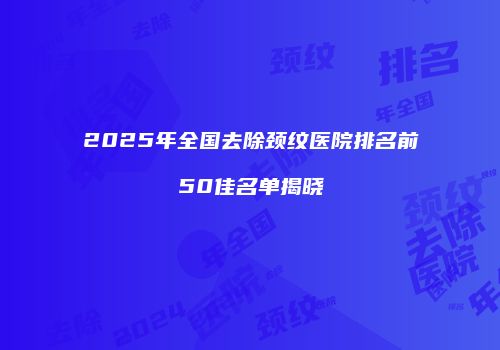 2025年全国去除颈纹医院排名前50佳名单揭晓
