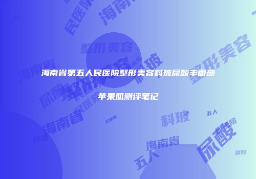 海南省第五人民医院整形美容科玻尿酸丰面部苹果肌测评笔记