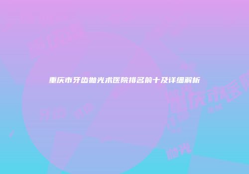 重庆市牙齿抛光术医院排名前十及详细解析