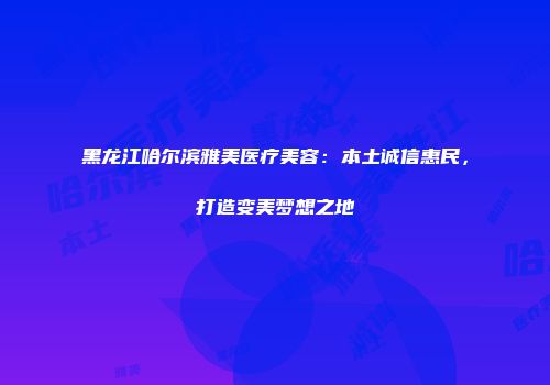 黑龙江哈尔滨雅美医疗美容：本土诚信惠民，打造变美梦想之地