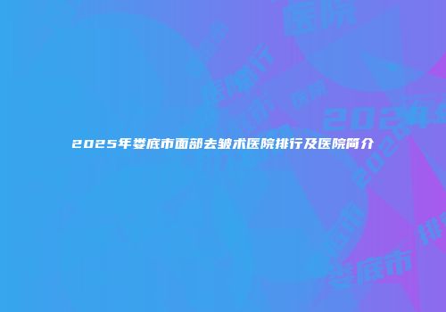 2025年娄底市面部去皱术医院排行及医院简介