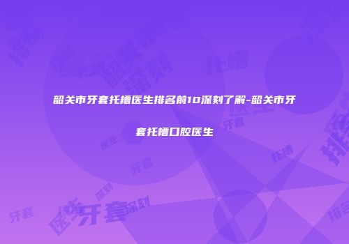 韶关市牙套托槽医生排名前10深刻了解-韶关市牙套托槽口腔医生