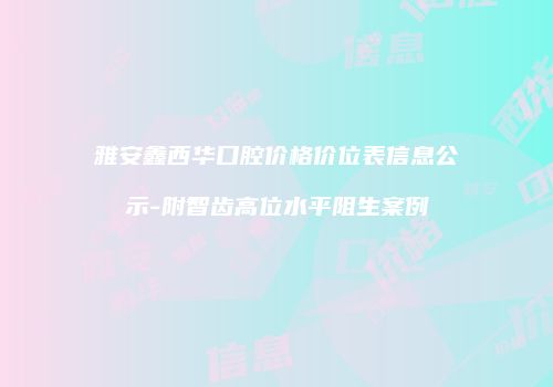 雅安鑫西华口腔价格价位表信息公示-附智齿高位水平阻生案例