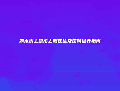 丽水市上眼皮去脂医生及医院推荐指南