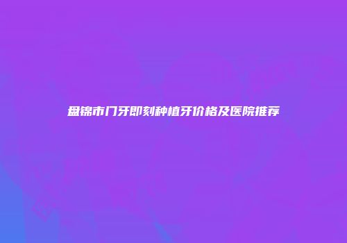 盘锦市门牙即刻种植牙价格及医院推荐