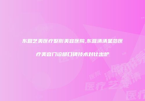 东营艺美医疗整形美容医院,东营清清星范医疗美容门诊部口碑技术对比出炉