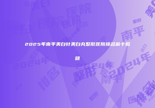 2025年南平美白针美白丸整形医院排名前十揭晓