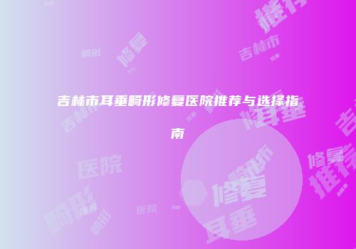 吉林市耳垂畸形修复医院推荐与选择指南
