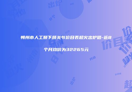 朔州市人工颞下颌关节价目表超火出炉咯-近8个月均价为32265元