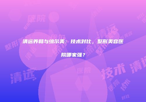 清远养和与缔尔美：技术对比，整形美容医院哪家强？