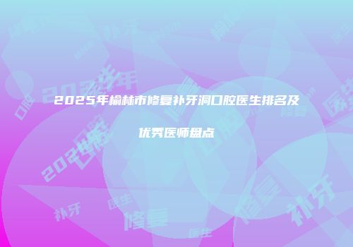 2025年榆林市修复补牙洞口腔医生排名及优秀医师盘点
