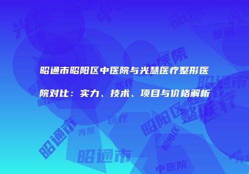昭通市昭阳区中医院与光慧医疗整形医院对比：实力、技术、项目与价格解析