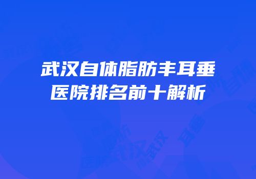 武汉自体脂肪丰耳垂医院排名前十解析