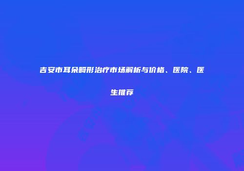 吉安市耳朵畸形治疗市场解析与价格、医院、医生推荐
