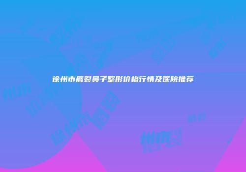 徐州市唇裂鼻子整形价格行情及医院推荐