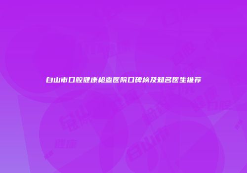 白山市口腔健康检查医院口碑榜及知名医生推荐