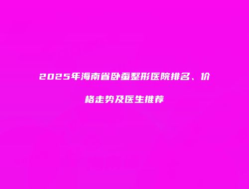 2025年海南省卧蚕整形医院排名、价格走势及医生推荐