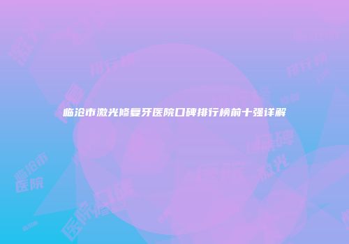 临沧市激光修复牙医院口碑排行榜前十强详解