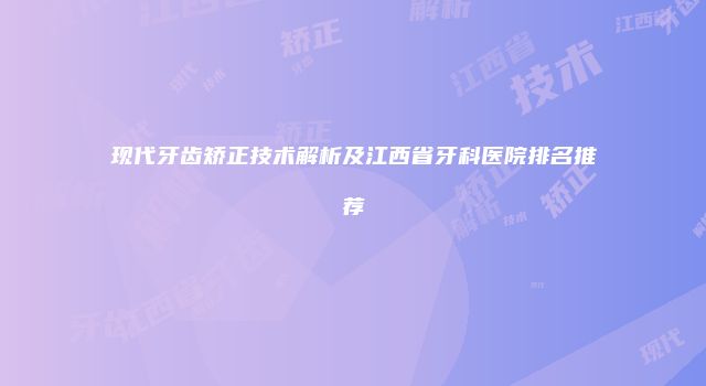 现代牙齿矫正技术解析及江西省牙科医院排名推荐