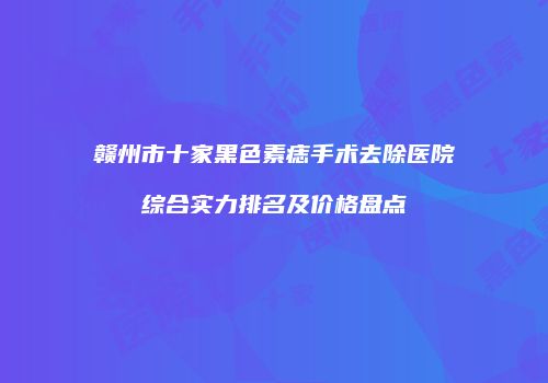 赣州市十家黑色素痣手术去除医院综合实力排名及价格盘点