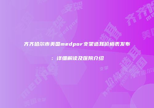 齐齐哈尔市美国medpor支架造耳价格表发布：详细解读及医院介绍