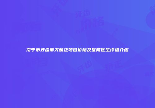 南宁市牙齿前突矫正项目价格及医院医生详细介绍