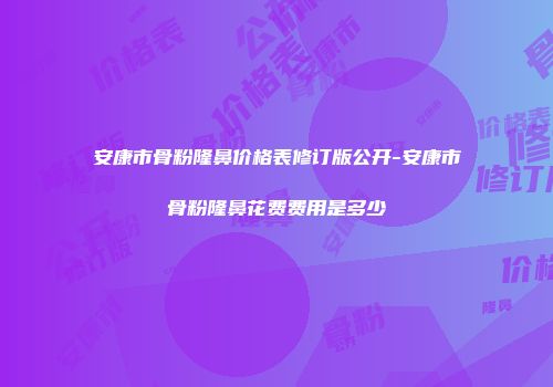安康市骨粉隆鼻价格表修订版公开-安康市骨粉隆鼻花费费用是多少
