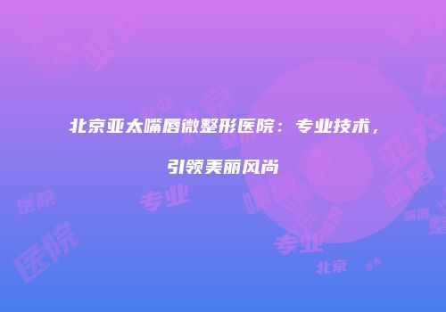 北京亚太嘴唇微整形医院：专业技术，引领美丽风尚