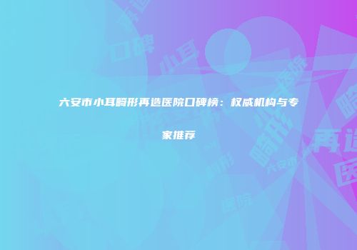 六安市小耳畸形再造医院口碑榜：权威机构与专家推荐