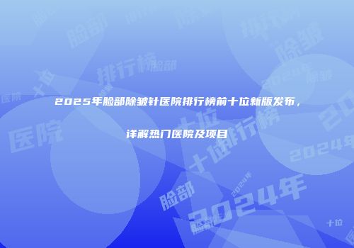 2025年脸部除皱针医院排行榜前十位新版发布，详解热门医院及项目