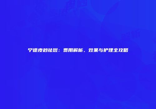 宁德皮秒祛斑：费用解析、效果与护理全攻略