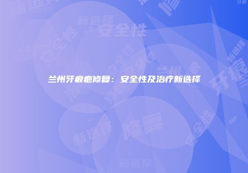 兰州牙痕疤修复：安全性及治疗新选择