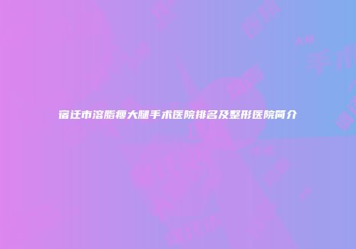 宿迁市溶脂瘦大腿手术医院排名及整形医院简介