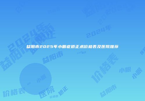 益阳市2025年小眼症矫正术价格表及医院推荐