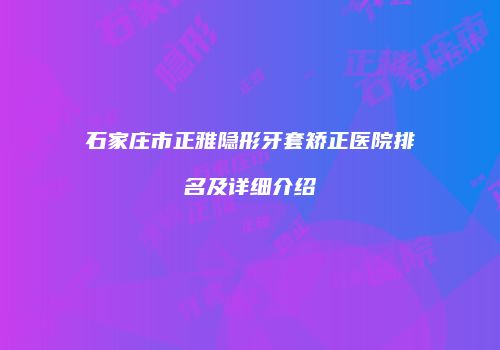 石家庄市正雅隐形牙套矫正医院排名及详细介绍