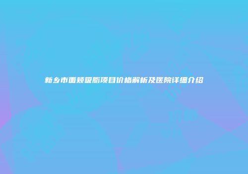 新乡市面颊吸脂项目价格解析及医院详细介绍