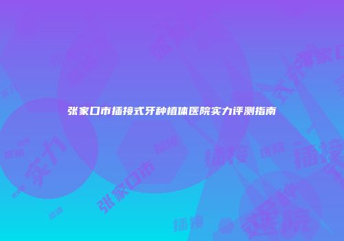 张家口市插接式牙种植体医院实力评测指南