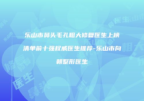 乐山市鼻头毛孔粗大修复医生上榜清单前十强权威医生推荐-乐山市向朝整形医生