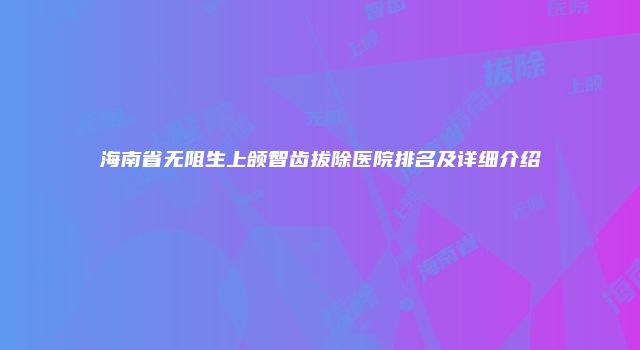 海南省无阻生上颌智齿拔除医院排名及详细介绍