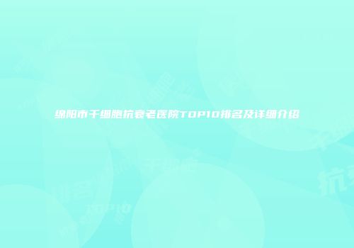 绵阳市干细胞抗衰老医院TOP10排名及详细介绍