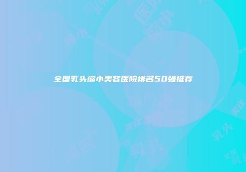 全国乳头缩小美容医院排名50强推荐