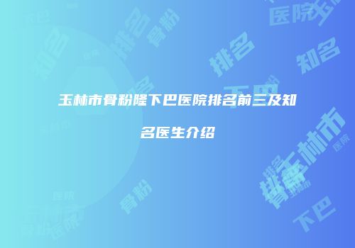 玉林市骨粉隆下巴医院排名前三及知名医生介绍