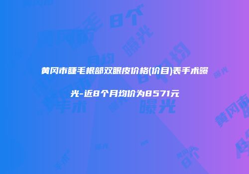 黄冈市睫毛根部双眼皮价格(价目)表手术曝光-近8个月均价为8571元