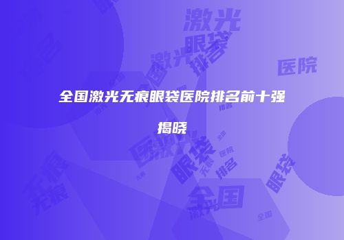 全国激光无痕眼袋医院排名前十强揭晓