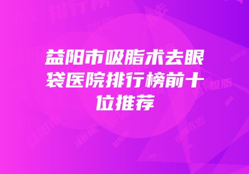 益阳市吸脂术去眼袋医院排行榜前十位推荐