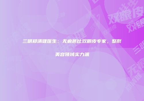 三明郑清健医生：无痕芭比双眼皮专家，整形美容领域实力派
